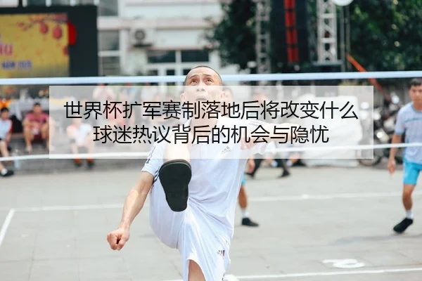 世界杯扩军赛制落地后将改变什么 球迷热议背后的机会与隐忧