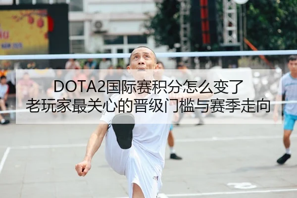 DOTA2国际赛积分怎么变了 老玩家最关心的晋级门槛与赛季走向