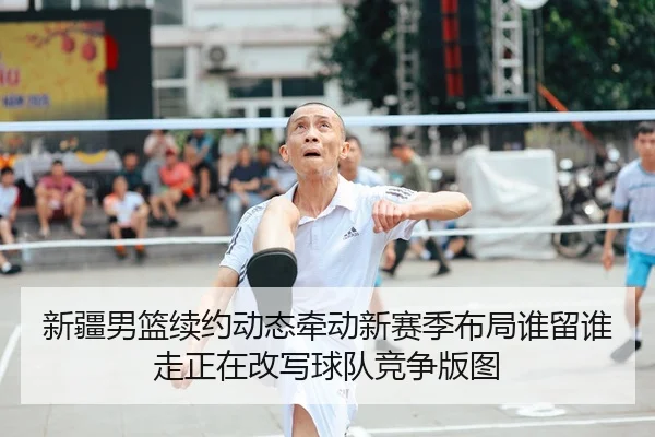 新疆男篮续约动态牵动新赛季布局谁留谁走正在改写球队竞争版图
